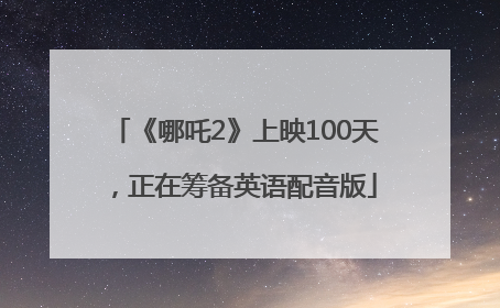 《哪吒2》上映100天，正在筹备英语配音版