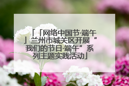 「网络中国节·端午」兰州市城关区开展“我们的节日·端午”系列主题实践活动