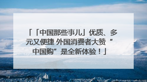 「中国那些事儿」优质、多元又便捷 外国消费者大赞“中国购”是全新体验！