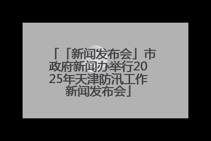 「新闻发布会」市政府新闻办举行2025年天津防汛工作新闻发布会