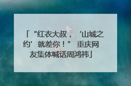 “红衣大叔，‘山城之约’就差你！” 重庆网友集体喊话周鸿祎