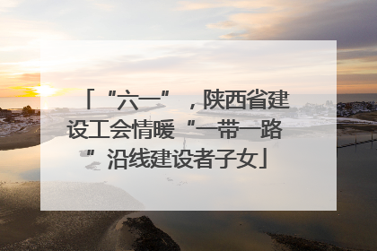 “六一”，陕西省建设工会情暖“一带一路”沿线建设者子女