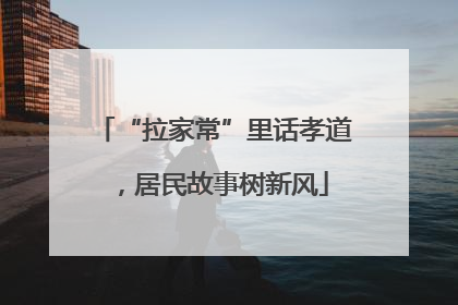 “拉家常”里话孝道，居民故事树新风