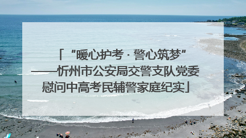 “暖心护考 · 警心筑梦”——忻州市公安局交警支队党委慰问中高考民辅警家庭纪实
