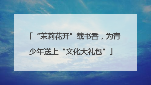 “茉莉花开”载书香，为青少年送上“文化大礼包”