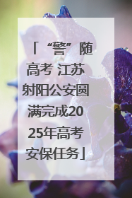 “警”随高考 江苏射阳公安圆满完成2025年高考安保任务