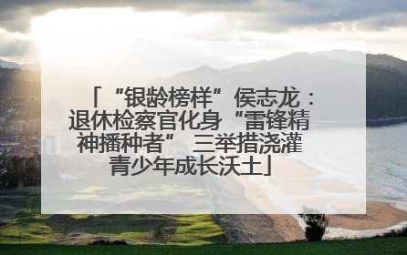 “银龄榜样”侯志龙：退休检察官化身“雷锋精神播种者” 三举措浇灌青少年成长沃土