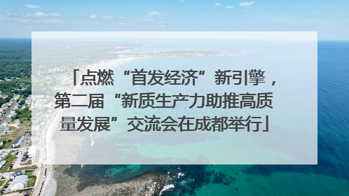 点燃“首发经济”新引擎，第二届“新质生产力助推高质量发展”交流会在成都举行