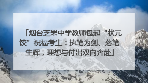 烟台芝罘中学教师包起“状元饺”祝福考生：执笔为剑、落笔生辉，理想与付出双向奔赴