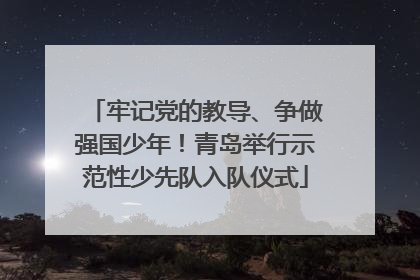 牢记党的教导、争做强国少年！青岛举行示范性少先队入队仪式