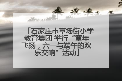 石家庄市草场街小学教育集团 举行“童年飞扬，六一与端午的欢乐交响”活动