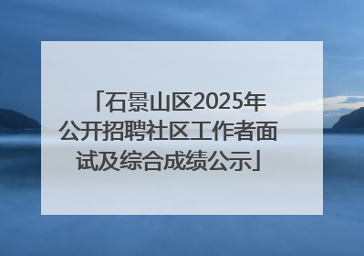 石景山区2025年公开招聘社区工作者面试及综合成绩公示