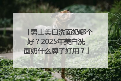 男士美白洗面奶哪个好？2025年美白洗面奶什么牌子好用？