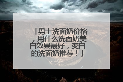 男士洗面奶价格，用什么洗面奶美白效果最好，变白的洗面奶推荐！