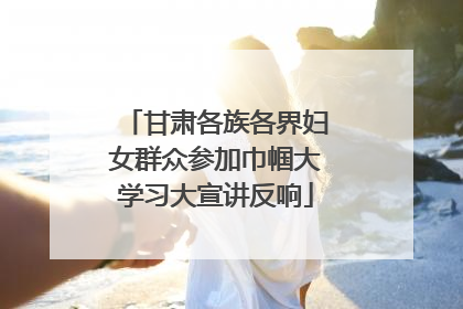 甘肃各族各界妇女群众参加巾帼大学习大宣讲反响