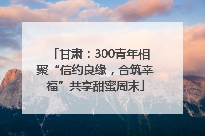 甘肃：300青年相聚“信约良缘，合筑幸福”共享甜蜜周末