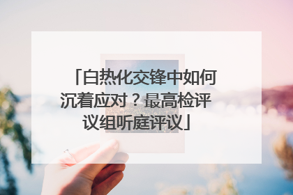 白热化交锋中如何沉着应对？最高检评议组听庭评议