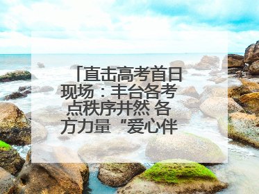 直击高考首日现场：丰台各考点秩序井然 各方力量“爱心伴考”服务考生
