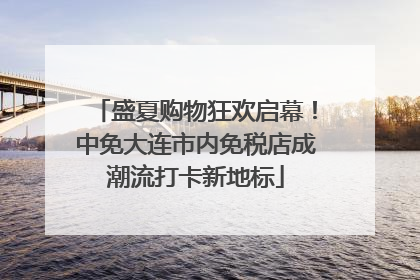 盛夏购物狂欢启幕！中免大连市内免税店成潮流打卡新地标