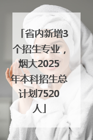 省内新增3个招生专业，烟大2025年本科招生总计划7520人