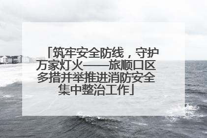 筑牢安全防线，守护万家灯火——旅顺口区多措并举推进消防安全集中整治工作