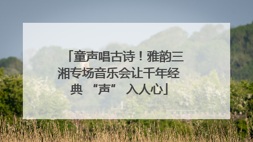 童声唱古诗！雅韵三湘专场音乐会让千年经典 “声” 入人心