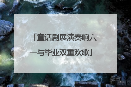 童话剧展演奏响六一与毕业双重欢歌