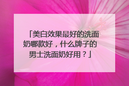 美白效果最好的洗面奶哪款好，什么牌子的男士洗面奶好用？