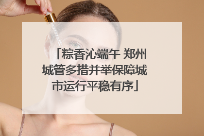 粽香沁端午 郑州城管多措并举保障城市运行平稳有序