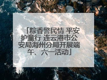 粽香警民情 平安护童行 连云港市公安局海州分局开展端午、六一活动