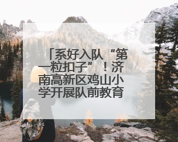 系好入队“第一粒扣子”！济南高新区鸡山小学开展队前教育活动