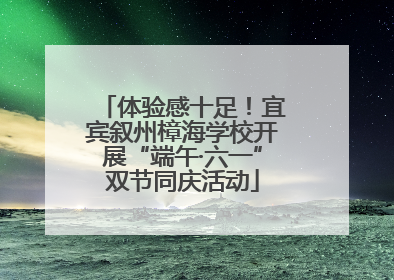 体验感十足！宜宾叙州樟海学校开展“端午·六一”双节同庆活动