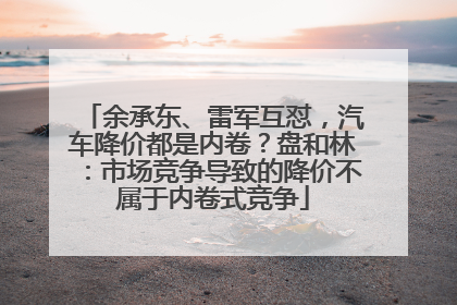 余承东、雷军互怼，汽车降价都是内卷？盘和林：市场竞争导致的降价不属于内卷式竞争
