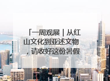 一周观展｜从红山文化到亚述文物，请收好这份暑假观展清单