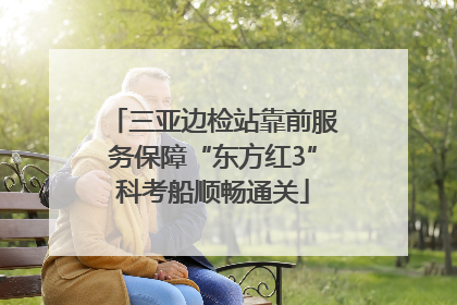 三亚边检站靠前服务保障“东方红3”科考船顺畅通关