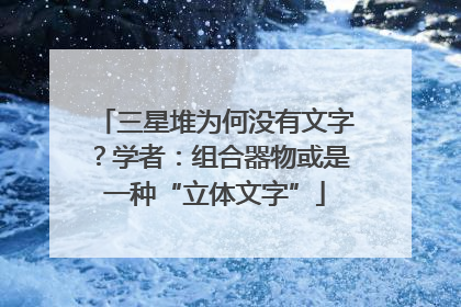 三星堆为何没有文字？学者：组合器物或是一种“立体文字”