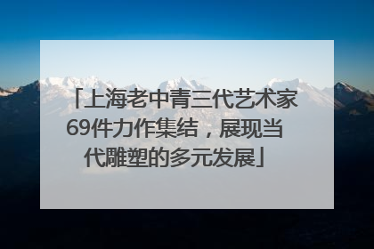 上海老中青三代艺术家69件力作集结，展现当代雕塑的多元发展