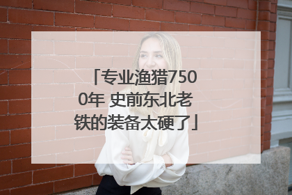 专业渔猎7500年 史前东北老铁的装备太硬了