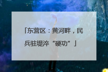 东营区：黄河畔，民兵驻堤淬“硬功”