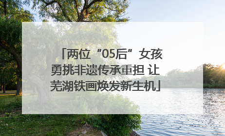 两位“05后”女孩勇挑非遗传承重担 让芜湖铁画焕发新生机