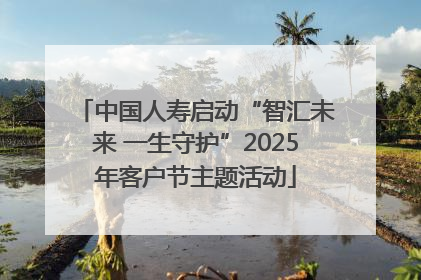 中国人寿启动“智汇未来 一生守护”2025年客户节主题活动