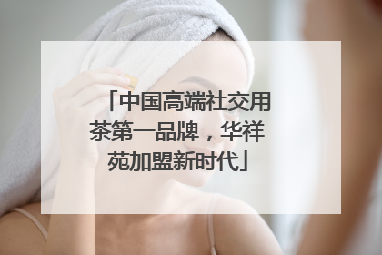 中国高端社交用茶第一品牌，华祥苑加盟新时代