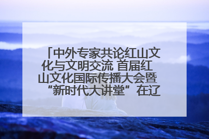 中外专家共论红山文化与文明交流 首届红山文化国际传播大会暨“新时代大讲堂”在辽宁朝阳举办