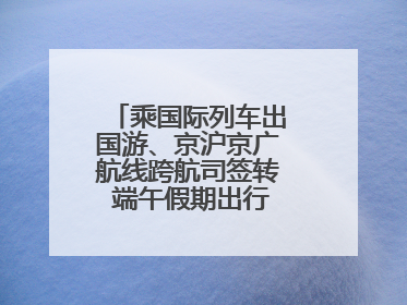 乘国际列车出国游、京沪京广航线跨航司签转 端午假期出行有了更多选择