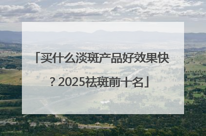 买什么淡斑产品好效果快？2025祛斑前十名
