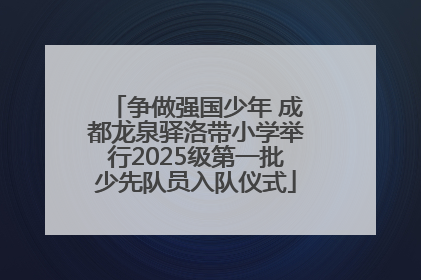 争做强国少年 成都龙泉驿洛带小学举行2025级第一批少先队员入队仪式