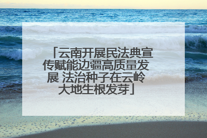 云南开展民法典宣传赋能边疆高质量发展 法治种子在云岭大地生根发芽