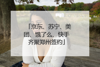 京东、苏宁、美团、饿了么、快手齐聚郑州签约