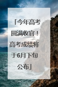今年高考圆满收官！高考成绩将于6月下旬公布
