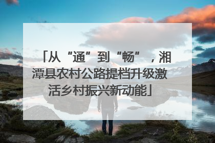 从“通”到“畅”，湘潭县农村公路提档升级激活乡村振兴新动能